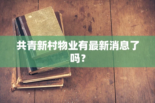 共青新村物业有最新消息了吗？
