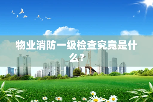 物业消防一级检查究竟是什么？